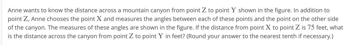 Anne wants to know the distance across a mountain canyon from point Z to point Y shown in the figure. In addition to
point Z, Anne chooses the point X and measures the angles between each of these points and the point on the other side
of the canyon. The measures of these angles are shown in the figure. If the distance from point X to point Z is 75 feet, what
is the distance across the canyon from point Z to point Y in feet? (Round your answer to the nearest tenth if necessary.)