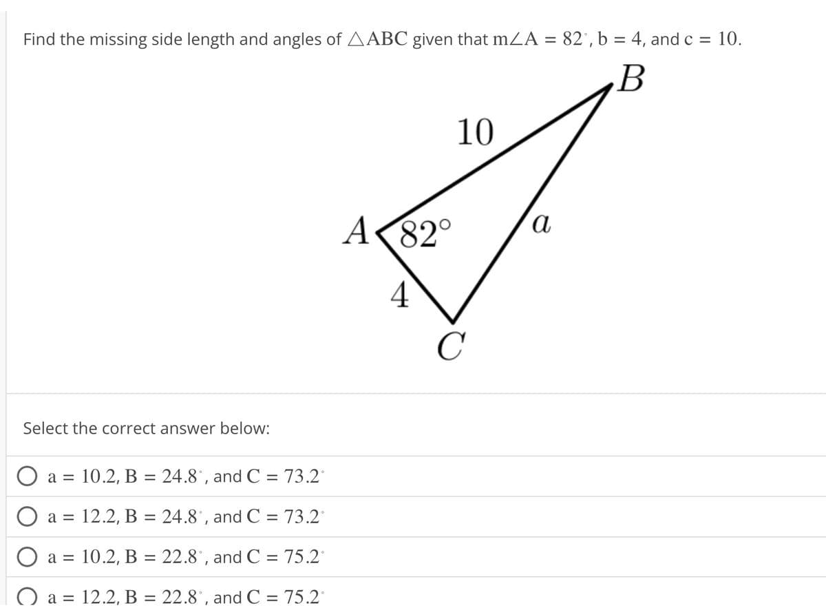 Find the missing side length and angles of AABC given that mA = 82°, b = 4, and c = 10.
B
Select the correct answer below:
a = 10.2, B = 24.8°, and C = 73.2°
a = 12.2, B = 24.8°, and C = 73.2°
10.2, B = 22.8°, and C = 75.2°
a = 12.2, B = 22.8°, and C = 75.2°
O a =
A
82°
4
10
C
a