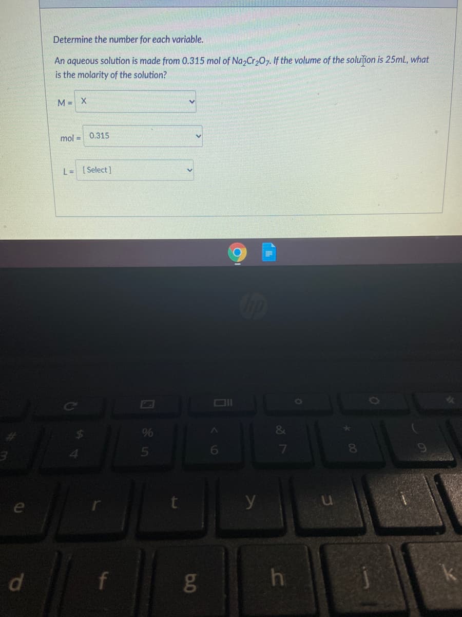 Determine the number for each variable.
An aqueous solution is made from 0.315 mol of Na, Cr07. If the volume of the soluiſion is 25ML, what
is the molarity of the solution?
M = X
mol = 0.315
L= [Select]
%
&
15
6
7
y
e
d.
