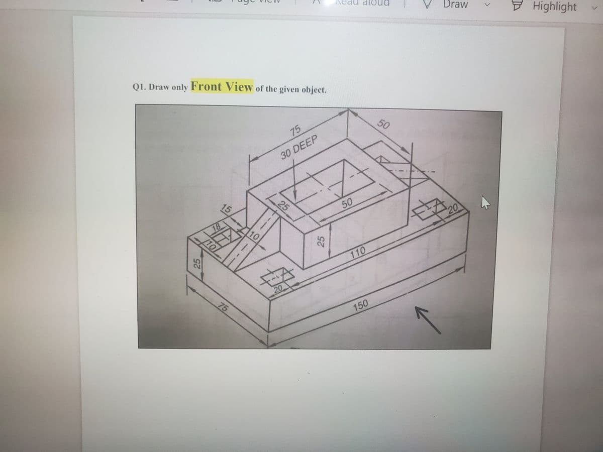 ead aloud
Draw
Highlight
Q1. Draw only Front View of the given object.
50
75
30 DEEP
25
15
50
20
18
10
10
110
25
20
150
25
75
