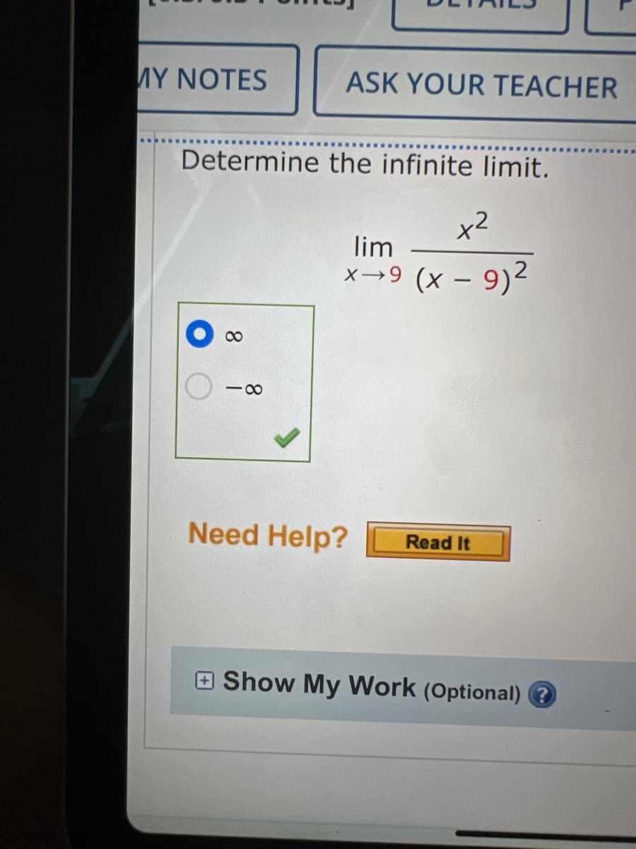 **Calculus: Infinite Limits**

**Problem: Determine the infinite limit.**

\[ \lim_{{x \to 9}} \frac{x^2}{{(x - 9)^2}} \]

**Solution Options:**

- \( \infty \) (Correct Option, indicated by a blue circle and a checkmark)
- \( -\infty \)

**Help Options:**

- Need Help? [Read It]

**Additional Features:**

- [+] Show My Work (Optional)

**Explanation:**

To solve this limit, we recognize that as \( x \) approaches 9, the denominator \( (x - 9)^2 \) approaches 0, causing the fraction to blow up to infinity. Since both the numerator and the squared denominator are positive as \( x \) approaches 9, the limit tends to positive infinity \( \infty \).

**Educational Note:**

When determining the limit of a rational function where the denominator approaches 0, it's important to consider the signs of both the numerator and denominator to determine whether the limit approaches positive or negative infinity. In this case, since both parts are squared, the result is always positive, leading us to \( \infty \).