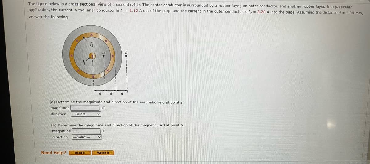 The figure below is a cross-sectional view of a coaxial cable. The center conductor is surrounded by a rubber layer, an outer conductor, and another rubber layer. In a particular
application, the current in the inner conductor is I₁ = 1.12 A out of the page and the current in the outer conductor is I₂ = 3.20 A into the page. Assuming the distance d = 1.00 mm,
answer the following.
(a) Determine the magnitude and direction of the magnetic field at point a.
UT
magnitude
direction
Select-
Need Help?
(b) Determine the magnitude and direction of the magnetic field at point b.
magnitude
UT
direction -Select-
d
Read It
Watch It