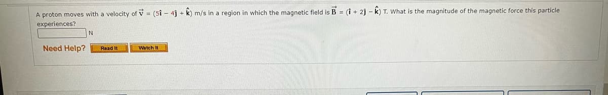 A proton moves with a velocity of = (51 - 4j+ k) m/s in a region in which the magnetic field is B = (1 + 2j-K) T. What is the magnitude of the magnetic force this particle
experiences?
Need Help?
N
Read It
Watch It