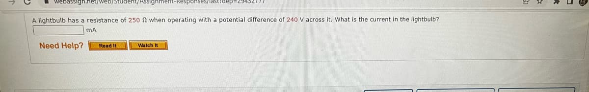 webassign.net/web/Student/Assignment-Responses
dep=29452777
A lightbulb has a resistance of 250 2 when operating with a potential difference of 240 V across it. What is the current in the lightbulb?
mA
Need Help? Read It
Watch It