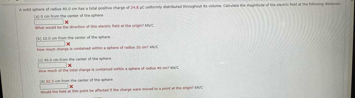 A solid sphere of radius 40.0 cm has a total positive charge of 24.8 μC uniformly distributed throughout its volume. Calculate the magnitude of the electric field at the following distances.
(a) 0 cm from the center of the sphere
X
What would be the direction of this electric field at the origin? kN/C
(b) 10.0 cm from the center of the sphere
X
How much charge is contained within a sphere of radius 10 cm? kN/C
(c) 40.0 cm from the center of the sphere
X
How much of the total charge is contained within a sphere of radius 40 cm? kN/C
(d) 62.5 cm from the center of the sphere
X
Would the field at this point be affected if the charge were moved to a point at the origin? kN/C