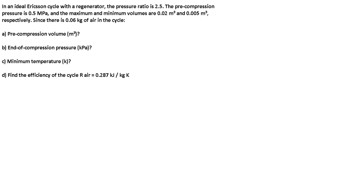 In an ideal Ericsson cycle with a regenerator, the pressure ratio is 2.5. The pre-compression
pressure is 0.5 MPa, and the maximum and minimum volumes are 0.02 m3 and 0.005 m3,
respectively. Since there is 0.06 kg of air in the cycle:
a) Pre-compression volume (m³)?
b) End-of-compression pressure (kPa)?
c) Minimum temperature (k)?
d) Find the efficiency of the cycle R air = 0.287 kJ / kg K
