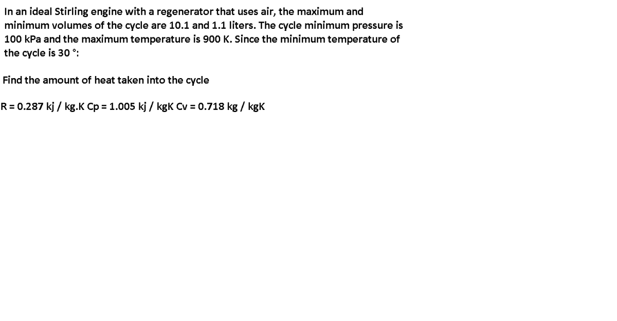 In an ideal Stirling engine with a regenerator that uses air, the maximum and
minimum volumes of the cycle are 10.1 and 1.1 liters. The cycle minimum pressure is
100 kPa and the maximum temperature is 900 K. Since the minimum temperature of
the cycle is 30 °:
Find the amount of heat taken into the cycle
R = 0.287 kj / kg.K Cp = 1.005 kj / kgK Cv = 0.718 kg / kgK
