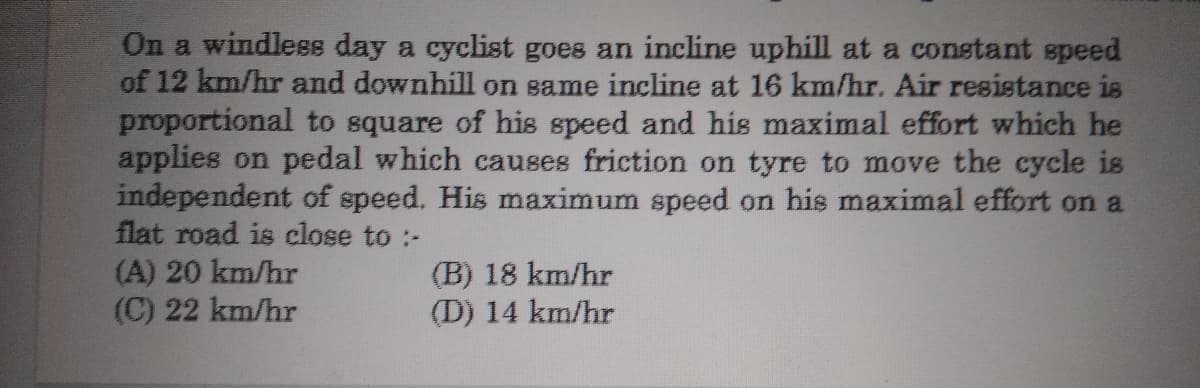 On a windless day a cyclist goes an incline uphill at a constant speed
of 12 km/hr and downhill on same incline at 16 km/hr. Air resistance is
proportional to square of his speed and his maximal effort which he
applies on pedal which causes friction on tyre to move the cycle is
independent of speed. His maximum speed on his maximal effort on a
flat road is close to :-
(A) 20 km/hr
(C) 22 km/hr
(B) 18 km/hr
(D) 14 km/hr
