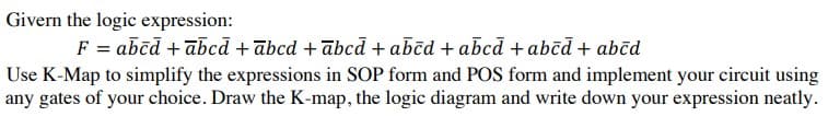 Givern the logic expression:
F = abēd + abcā + ābcd + ābcā + abēd + abcd + abēd + abēd
Use K-Map to simplify the expressions in SOP form and POS form and implement your circuit using
any gates of your choice. Draw the K-map, the logic diagram and write down your expression neatly.
