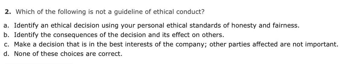 2. Which of the following is not a guideline of ethical conduct?
a. Identify an ethical decision using your personal ethical standards of honesty and fairness.
b. Identify the consequences of the decision and its effect on others.
c. Make a decision that is in the best interests of the company; other parties affected are not important.
d. None of these choices are correct.