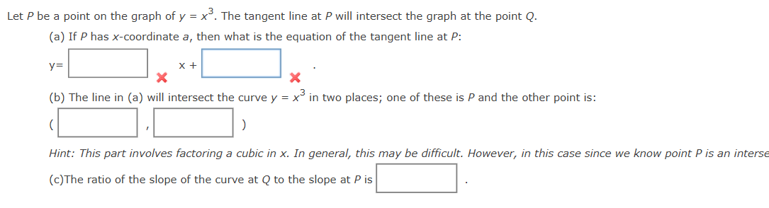 Let P be a point on the graph of y = x³. The tangent line at P will intersect the graph at the point Q.
(a) If P has x-coordinate a, then what is the equation of the tangent line at P:
y=
x +
x
x
(b) The line in (a) will intersect the curve y = x³ in two places; one of these is P and the other point is:
)
Hint: This part involves factoring a cubic in x. In general, this may be difficult. However, in this case since we know point P is an interse
(c)The ratio of the slope of the curve at Q to the slope at P is