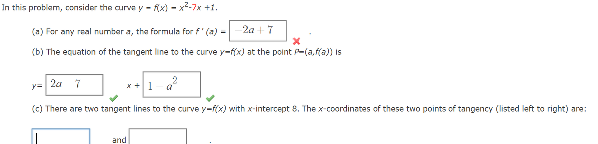 In this problem, consider the curve y = f(x) = x²-7x +1.
(a) For any real number a, the formula for f' (a) = -2a+7
(b) The equation of the tangent line to the curve y=f(x) at the point P=(a,f(a)) is
y=2a-7
x+1-a2
(c) There are two tangent lines to the curve y=f(x) with x-intercept 8. The x-coordinates of these two points of tangency (listed left to right) are:
and