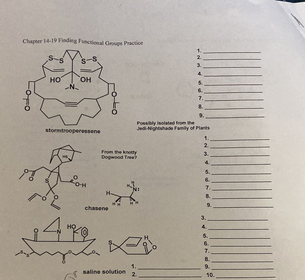 Chapter 14-19 Finding Functional Groups Practice
1.
2.
S-S
3.
4.
HO
HO.
5.
6.
7.
8.
9.
Possibly isolated from the
Jedi-Nightshade Family of Plants
stormtrooperessene
1.
2.
3.
From the knotty
Dogwood Tree?
HS
4.
5.
6.
S
H
7.
H-
8.
H H
9.
chasene
3.
4.
Но
N-
5.
H.
6.
7.
8.
1.
9.
saline solution
2.
10.
8.
o-Lo
