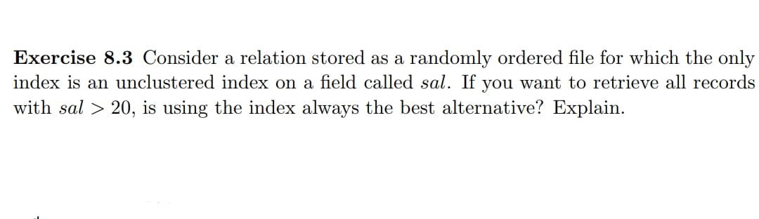 Exercise 8.3 Consider a relation stored as a randomly ordered file for which the only
index is an unclustered index on a field called sal. If you want to retrieve all records
with sal > 20, is using the index always the best alternative? Explain.