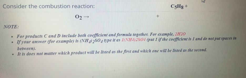 Consider the combustion reaction:
C5H8 +
02
NOTE:
For products C and D include both coefficient and formula together. For example, 2H20
If your answer (for example) is (NH) 2SO4 type it as 1(NH4)2S04 (put 1 if the coefficient is 1 and do not put spaces in
between).
• It is does not matter which product will be listed as the first and which one will be listed as the second.
