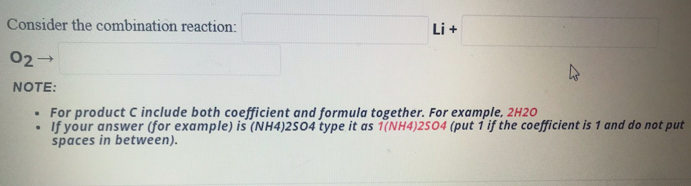 Consider the combination reaction:
Li +
02→
NOTE:
For product C include both coefficient and formula together. For example, 2H20
If your answer (for example) is (NH4)2S04 type it as 1(NH4)2S04 (put i if the coefficient is 1 and do not put
spaces in between).
