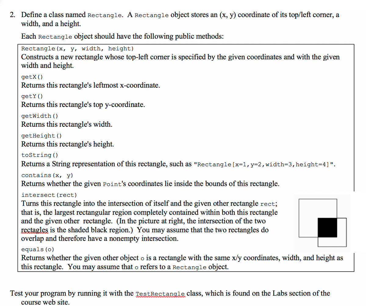 2. Define a class named Rectangle. A Rectangle object stores an (x, y) coordinate of its top/left corner, a
width, and a height.
Each Rectangle object should have the following public methods:
Rectangle (x, y, width, height)
Constructs a new rectangle whose top-left corner is specified by the given coordinates and with the given
width and height.
getX()
Returns this rectangle's leftmost x-coordinate.
getY()
Returns this rectangle's top y-coordinate.
getWidth ()
Returns this rectangle's width.
getHeight ()
Returns this rectangle's height.
tostring ()
Returns a String representation of this rectangle, such as "Rectangle[x=1,y=2,width=3,height=4]".
contains (x, y)
Returns whether the given Point's coordinates lie inside the bounds of this rectangle.
intersect (rect)
Turns this rectangle into the intersection of itself and the given other rectangle rect;
that is, the largest rectangular region completely contained within both this rectangle
and the given other rectangle. (In the picture at right, the intersection of the two
rectagles is the shaded black region.) You may assume that the two rectangles do
overlap and therefore have a nonempty intersection.
equals (o)
Returns whether the given other object o is a rectangle with the same x/y coordinates, width, and height as
this rectangle. You may assume that o refers to a Rectangle object.
Test your program by running it with the TestRectangle class, which is found on the Labs section of the
course web site.
