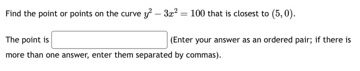 Find the point or points on the curvey² – 3x² = 100 that is closest to (5,0).
-
The point is
more than one answer, enter them separated by commas).
(Enter your answer as an ordered pair; if there is