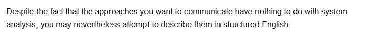 Despite the fact that the approaches you want to communicate have nothing to do with system
analysis, you may nevertheless attempt to describe them in structured English.