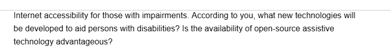 Internet accessibility for those with impairments. According to you, what new technologies will
be developed to aid persons with disabilities? Is the availability of open-source assistive
technology advantageous?