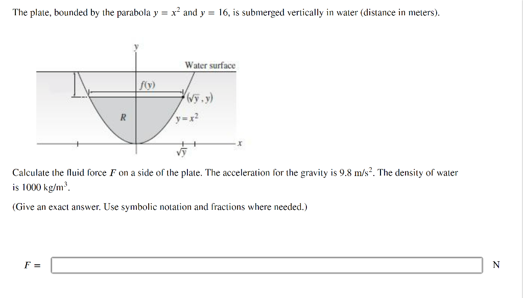 The plate, bounded by the parabola y = x² and y = 16, is submerged vertically in water (distance in meters).
R
F =
f(y)
Water surface
(√y.y)
y=x²
Calculate the fluid force F on a side of the plate. The acceleration for the gravity is 9.8 m/s². The density of water
is 1000 kg/m³.
(Give an exact answer. Use symbolic notation and fractions where needed.)
N