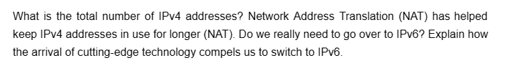 What is the total number of IPv4 addresses? Network Address Translation (NAT) has helped
keep IPv4 addresses in use for longer (NAT). Do we really need to go over to IPv6? Explain how
the arrival of cutting-edge technology compels us to switch to IPv6.