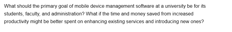 What should the primary goal of mobile device management software at a university be for its
students, faculty, and administration? What if the time and money saved from increased
productivity might be better spent on enhancing existing services and introducing new ones?