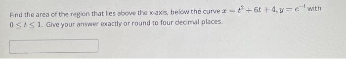 Find the area of the region that lies above the x-axis, below the curve x = t² + 6t+4, y = et with
0≤t≤ 1. Give your answer exactly or round to four decimal places.