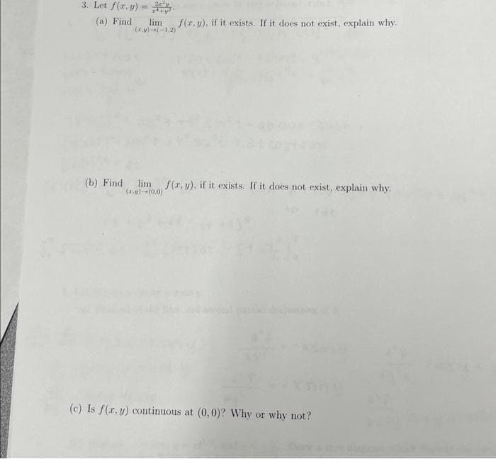 3. Let f(r. y) =
(a) Find
limf(r.y), if it exists. If it does not exist, explain why.
(xv)+(-1,2)
(b) Find lim f(x, y), if it exists. If it does not exist, explain why.
(.)-(0.0)
(c) Is f(x, y) continuous at (0,0)? Why or why not?