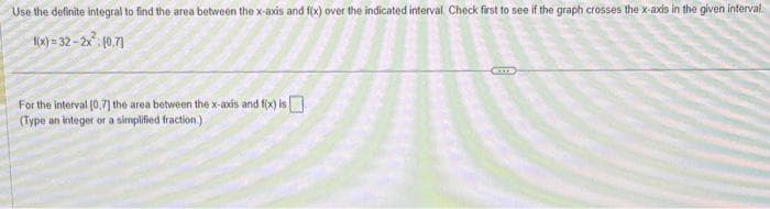 Use the definite integral to find the area between the x-axis and f(x) over the indicated interval Check first to see if the graph crosses the x-axis in the given interval
1(x)=32-2x² (0.7]
For the interval [0,7] the area between the x-axis and f(x) is
(Type an integer or a simplified fraction.)