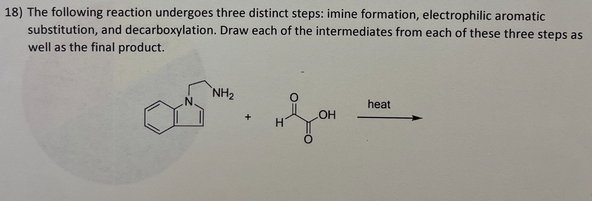 18) The following reaction undergoes three distinct steps: imine formation, electrophilic aromatic
substitution, and decarboxylation. Draw each of the intermediates from each of these three steps as
well as the final product.
BS
NH₂
OH
heat