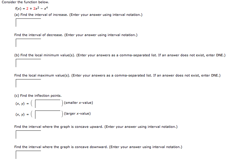 Consider the function below.
f(x) = 2 + 2x²x4
(a) Find the interval of increase. (Enter your answer using interval notation.)
Find the interval of decrease. (Enter your answer using interval notation.)
(b) Find the local minimum value(s). (Enter your answers as a comma-separated list. If an answer does not exist, enter DNE.)
Find the local maximum value(s). (Enter your answers as a comma-separated list. If an answer does not exist, enter DNE.)
(c) Find the inflection points.
(x, y)
(x, y)
(smaller x-value)
(larger x-value)
Find the interval where the graph is concave upward. (Enter your answer using interval notation.)
Find the interval where the graph is concave downward. (Enter your answer using interval notation.)