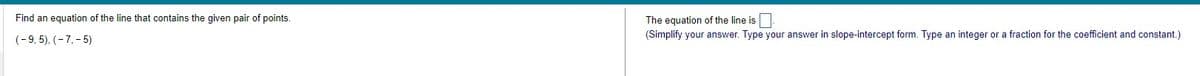 Find an equation of the line that contains the given pair of points.
(-9,5), (-7,-5)
The equation of the line is
(Simplify your answer. Type your answer in slope-intercept form. Type an integer or a fraction for the coefficient and constant.)