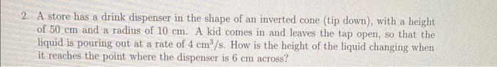 2. A store has a drink dispenser in the shape of an inverted cone (tip down), with a height
of 50 cm and a radius of 10 cm. A kid comes in and leaves the tap open, so that the
liquid is pouring out at a rate of 4 cm³/s. How is the height of the liquid changing when
it reaches the point where the dispenser is 6 cm across?