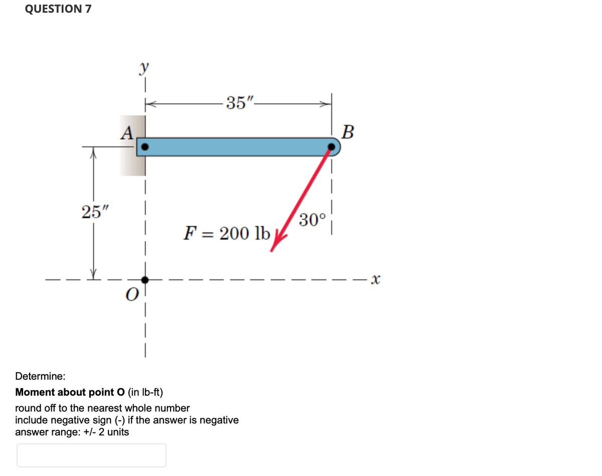 QUESTION 7
25"
A
y
35"-
F = 200 lb
Determine:
Moment about point O (in lb-ft)
round off to the nearest whole number
include negative sign (-) if the answer is negative
answer range: +/- 2 units
30°
B
X