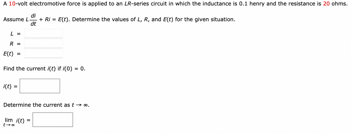 A 10-volt electromotive force is applied to an LR-series circuit in which the inductance is 0.1 henry and the resistance is 20 ohms.
Assume L
di
dt
+ Ri =
E(t). Determine the values of L, R, and E(t) for the given situation.
L =
R =
E(t)
=
Find the current i(t) if i(0) = 0.
i(t) =
Determine the current as t→∞.
lim i(t) =
t →∞