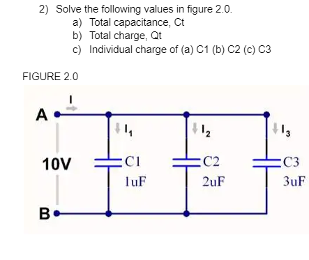 2) Solve the following values in figure 2.0.
a) Total capacitance, Ct
b) Total charge, Qt
c) Individual charge of (a) C1 (b) C2 (c) C3
FIGURE 2.0
A
12
10V
:C1
:C2
:C3
TuF
2uF
3uF
B•
