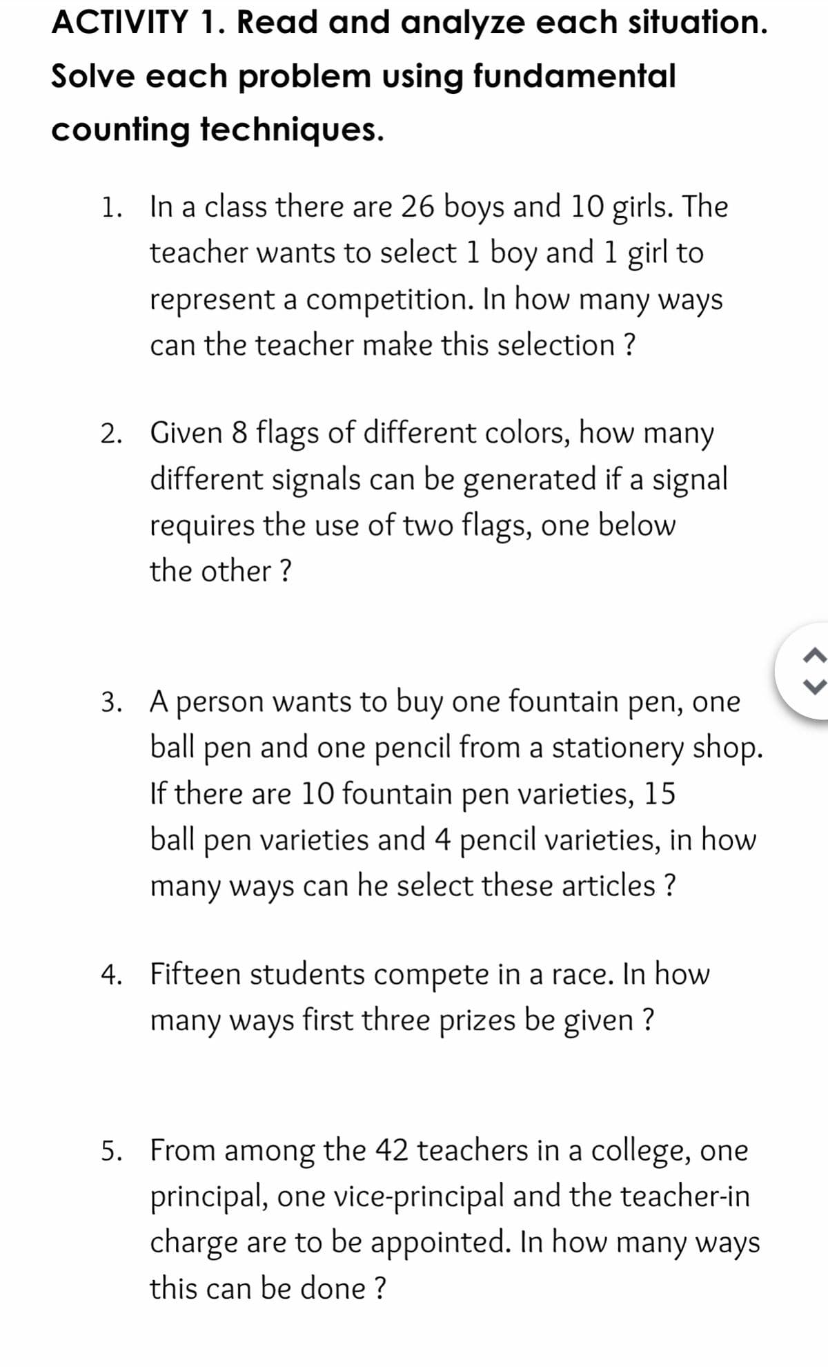 ACTIVITY 1. Read and analyze each situation.
Solve each problem using fundamental
counting techniques.
1. In a class there are 26 boys and 10 girls. The
teacher wants to select 1 boy and 1 girl to
represent a competition. In how many ways
can the teacher make this selection ?
2. Given 8 flags of different colors, how many
different signals can be generated if a signal
requires the use of two flags, one below
the other ?
3. A person wants to buy one fountain pen, one
and one pencil from a stationery shop.
ball
pen
If there are 10 fountain pen varieties, 15
ball
pen
varieties and 4 pencil varieties, in how
many ways can he select these articles ?
4. Fifteen students compete in a race. In how
many ways first three prizes be given ?
5. From among the 42 teachers in a college, one
principal, one vice-principal and the teacher-in
charge are to be appointed. In how many ways
this can be done ?
