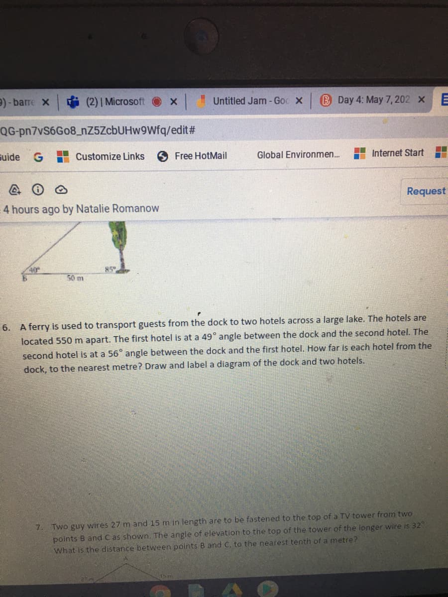 9) - barre x
(2) | Microsoft
Untitled Jam - Goc X
B Day 4: May 7, 202 xE
QG-pn7vS6Go8_nZ5ZcbUHw9Wfq/edit#
suide
Customize Links
Free HotMail
Global Environmen...
Internet Start
Request
4 hours ago by Natalie Romanow
40
50 m
6. A ferry is used to transport guests from the dock to two hotels across a large lake. The hotels are
located 550 m apart. The first hotel is at a 49° angle between the dock and the second hotel. The
second hotel is at a 56° angle between the dock and the first hotel. How far is each hotel from the
dock, to the nearest metre? Draw and label a diagram of the dock and two hotels.
Two guy wires 27 m and 15 m in length are to be fastened to the top of a TV tower from two
points B and C as shown. The angle of elevation to the top of the tower of the longer wire is 32.
What is the distance between points B and C, to the nearest tenth of a metre?
7.
