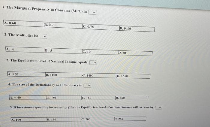 1. The Marginal Propensity to Consume (MPC) is:
A. 0.60
B. 0.70
C. 0.75
D. 0..90
2. The Multiplier is:
A. 4
B. 5
C. 10
D. 20
3. The Equilibrium level of National Income equals:
A. 950
В. 1100
C. 1400
D. 1550
4. The size of the Deflationary or Inflationary is:
A. + 40
B.- 50
C. +60
D. +80
5. If investment spending increases by (20), the Equilibrium level of national income will increase by:
A. 100
B. 150
С. 200
D. 250
