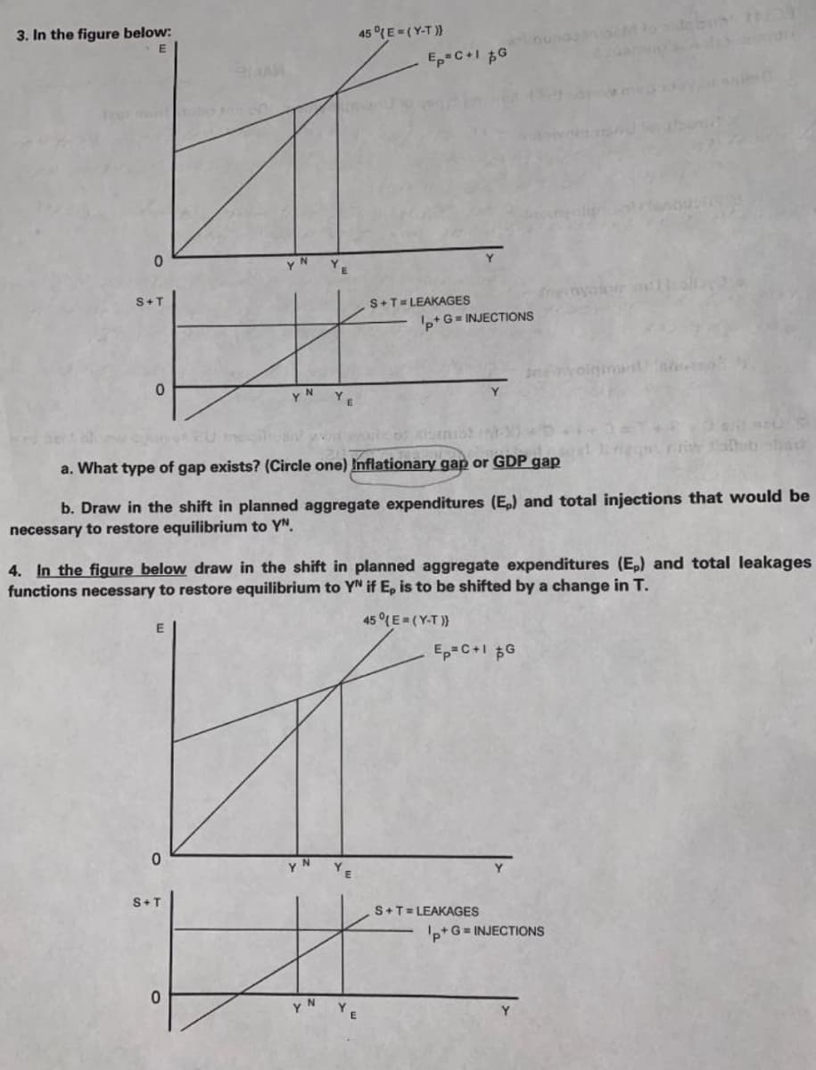 3. In the figure below:
45 °(E =(Y-T ))
Ep-C+1 $G
menyalon oll
S+T
S+T= LEAKAGES
'p+ G= INJECTIONS
SnevolgmansUa
YN
YE
a. What type of gap exists? (Circle one) Inflationary gap or GDP gap
b. Draw in the shift in planned aggregate expenditures (E,) and total injections that would be
necessary to restore equilibrium to YN.
4. In the figure below draw in the shift in planned aggregate expenditures (E,) and total leakages
functions necessary to restore equilibrium to YN if E, is to be shifted by a change in T.
E
45°(E (Y-T))
Ep=C+1 $G
S+T
S+T= LEAKAGES
'p+G = INJECTIONS
N
