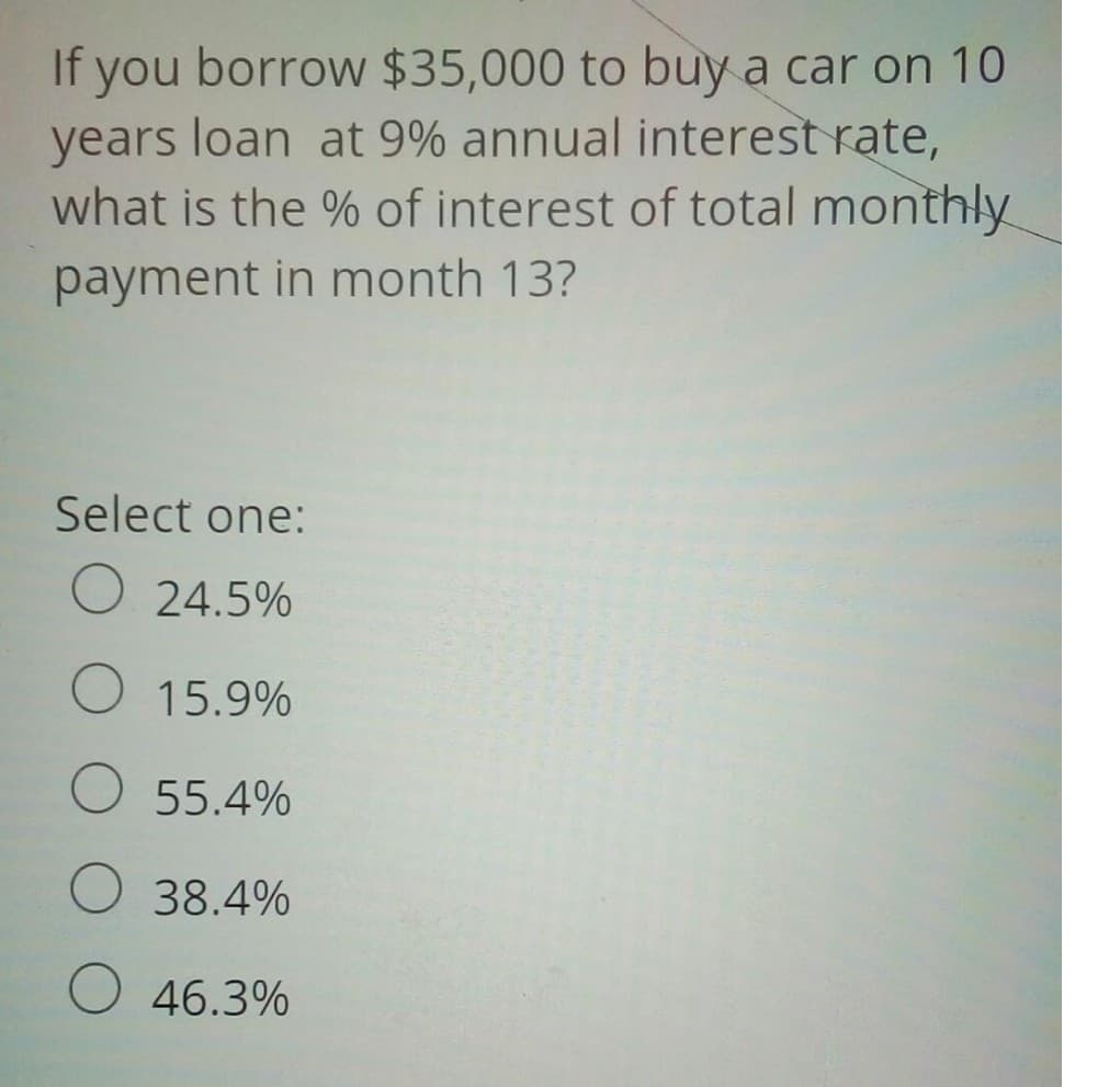 If you borrow $35,000 to buy a car on 10
years loan at 9% annual interest rate,
what is the % of interest of total monthly
payment in month 13?
Select one:
O 24.5%
O 15.9%
O 55.4%
O 38.4%
O 46.3%
