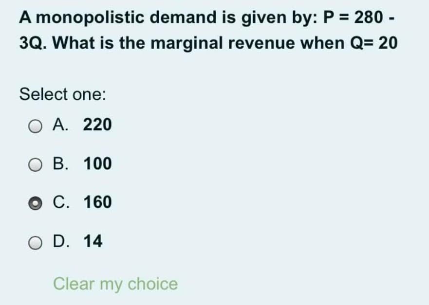 A monopolistic demand is given by: P = 280 -
3Q. What is the marginal revenue when Q= 20
Select one:
O A. 220
O B. 100
O C. 160
O D. 14
Clear my choice
