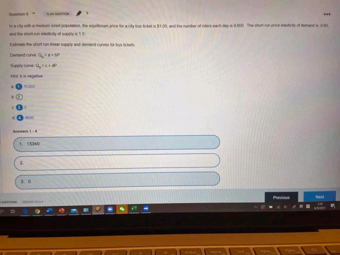 QuestionS
FLAG OESTION
...
a city with a medium sized population, the oqulibrium price for a city bus ticket is $1 00, and the number of riders each day is 9,600. The short-run price elasticity of demand is 050,
and the short-run elasticity of supply is 1.0.
Estimate the short run linear supply and deomand curves for bus tickets.
Demand curve Q, bP
Supply curve Qc + dP
Hint bis negatve
a1 15360
b (2
d.
0600
Answers 1-4
1. 15360
2.
3. 0
Previous
Next
OURSTIONS
VERSION D4
240
riSo
Lod
