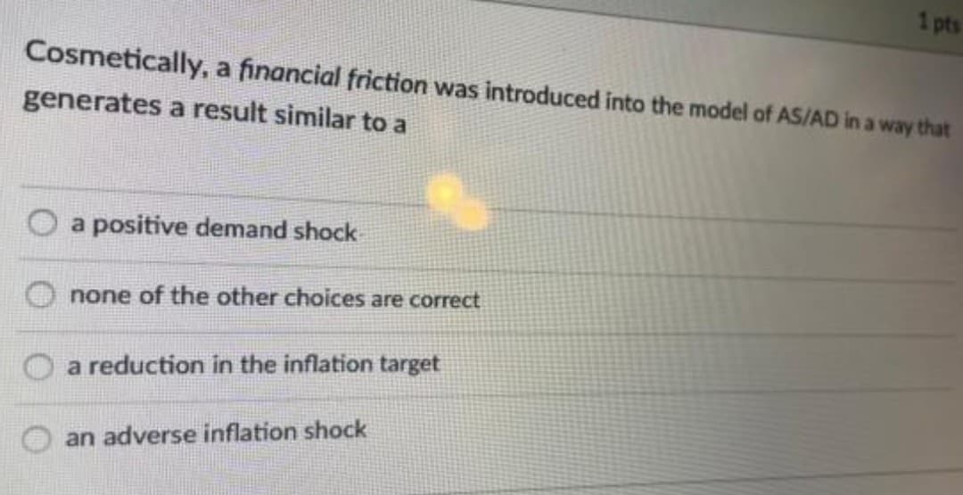 1 pts
Cosmetically, a financial friction was introduced into the model of AS/AD in a way that
generates a result similar to a
a positive demand shock
none of the other choices are correct
O a reduction in the inflation target
an adverse inflation shock
