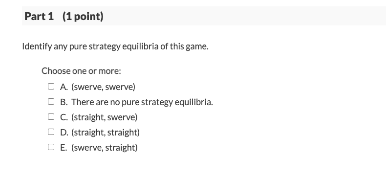 Part 1 (1 point)
Identify any pure strategy equilibria of this game.
Choose one or more:
O A. (swerve, swerve)
B. There are no pure strategy equilibria.
C. (straight, swerve)
O D. (straight, straight)
O E. (swerve, straight)
