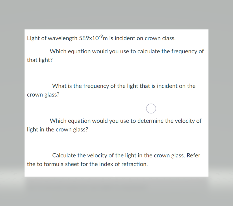 Light of wavelength 589x10°m is incident on crown class.
Which equation would you use to calculate the frequency of
that light?
What is the frequency of the light that is incident on the
crown glass?
Which equation would you use to determine the velocity of
light in the crown glass?
Calculate the velocity of the light in the crown glass. Refer
the to formula sheet for the index of refraction.
