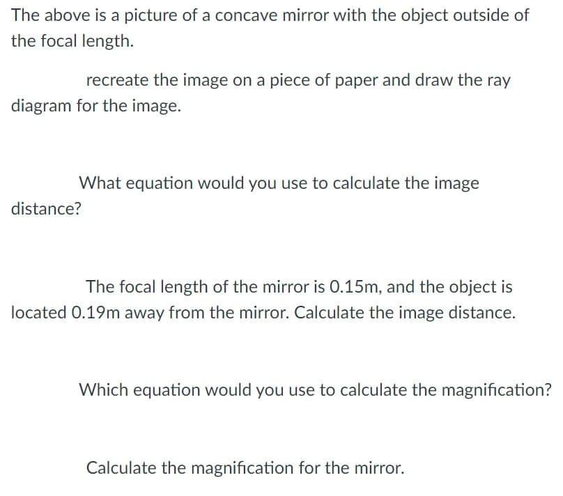 The above is a picture of a concave mirror with the object outside of
the focal length.
recreate the image on a piece of paper and draw the ray
diagram for the image.
What equation would you use to calculate the image
distance?
The focal length of the mirror is 0.15m, and the object is
located 0.19m away from the mirror. Calculate the image distance.
Which equation would you use to calculate the magnification?
Calculate the magnification for the mirror.
