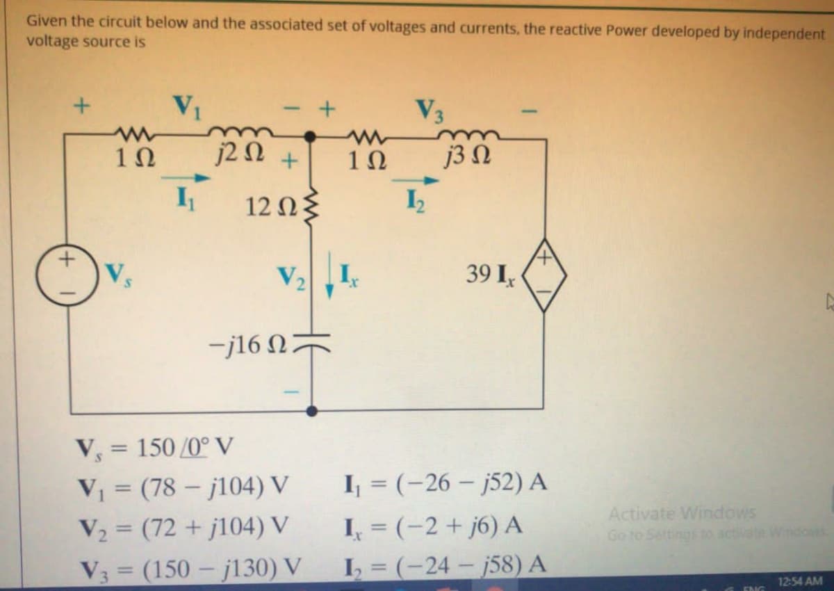 Given the circuit below and the associated set of voltages and currents, the reactive Power developed by independent
voltage source is
V1
V3
j2 N +
j3 N
12 Ωξ
V
I
39 I
-j16 N
V, = 150 /0° V
%3D
V = (78 – j104) V
I = (-26 – j52) A
Activate Windows
Go to Settings to activate Windows
I, = (-2 + j6) A
L = (-24 – j58) A
V2 = (72 + j104) V
V3 (150 - j130) V
12:54 AM
ENG
