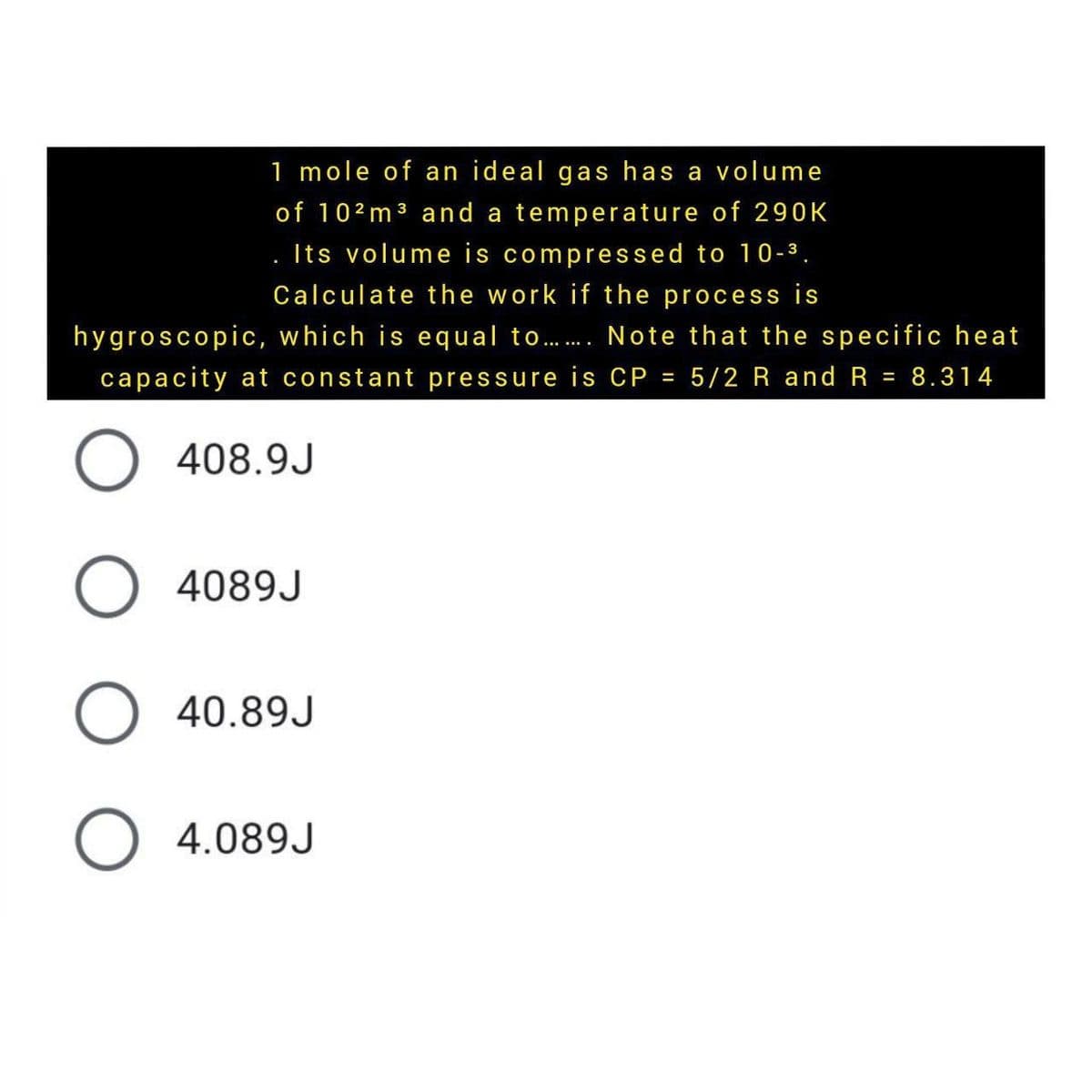 1 mole of an ideal gas has a volume
of 102m3 and a temperature of 290K
. Its volume is compressed to 10-3.
Calculate the work if the process is
hygroscopic, which is equal to. Note that the specific heat
capacity at constant pressure is CP = 5/2 R and R = 8.314
%3D
408.9J
O 4089J
O 40.89J
O 4.089J
